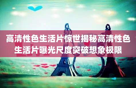 高清性色生活片惊世揭秘高清性色生活片曝光尺度突破想象极限