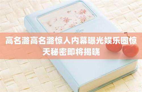 高名潞高名潞惊人内幕曝光娱乐圈惊天秘密即将揭晓