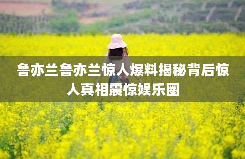 鲁亦兰鲁亦兰惊人爆料揭秘背后惊人真相震惊娱乐圈