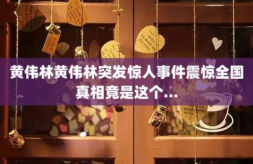 黄伟林黄伟林突发惊人事件震惊全国真相竟是这个...