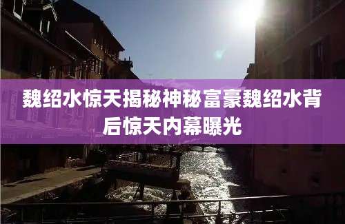 魏绍水惊天揭秘神秘富豪魏绍水背后惊天内幕曝光
