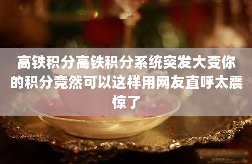 高铁积分高铁积分系统突发大变你的积分竟然可以这样用网友直呼太震惊了