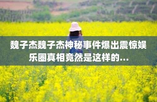 魏子杰魏子杰神秘事件爆出震惊娱乐圈真相竟然是这样的...