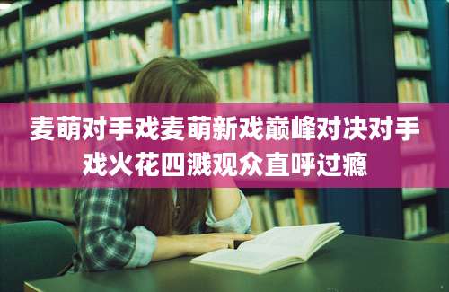 麦萌对手戏麦萌新戏巅峰对决对手戏火花四溅观众直呼过瘾