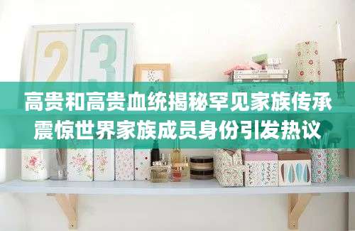 高贵和高贵血统揭秘罕见家族传承震惊世界家族成员身份引发热议