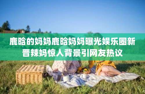 鹿晗的妈妈鹿晗妈妈曝光娱乐圈新晋辣妈惊人背景引网友热议