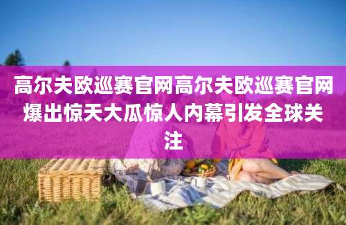 高尔夫欧巡赛官网高尔夫欧巡赛官网爆出惊天大瓜惊人内幕引发全球关注