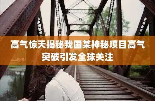 高气惊天揭秘我国某神秘项目高气突破引发全球关注