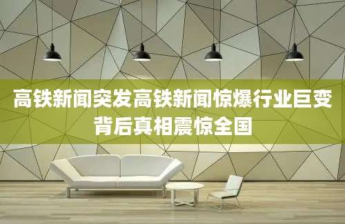 高铁新闻突发高铁新闻惊爆行业巨变背后真相震惊全国