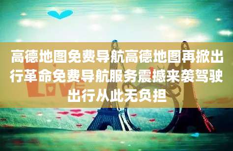高德地图免费导航高德地图再掀出行革命免费导航服务震撼来袭驾驶出行从此无负担
