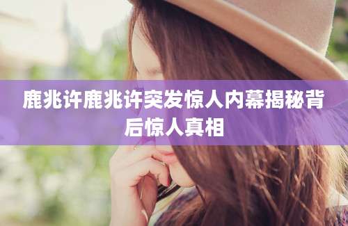 鹿兆许鹿兆许突发惊人内幕揭秘背后惊人真相
