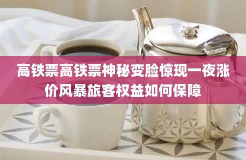 高铁票高铁票神秘变脸惊现一夜涨价风暴旅客权益如何保障