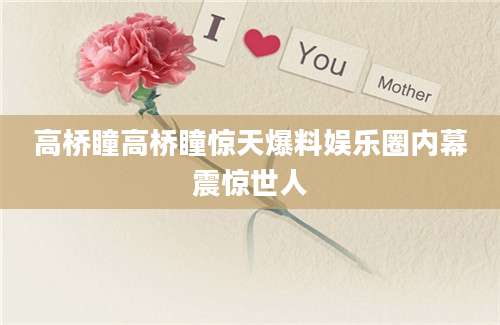 高桥瞳高桥瞳惊天爆料娱乐圈内幕震惊世人