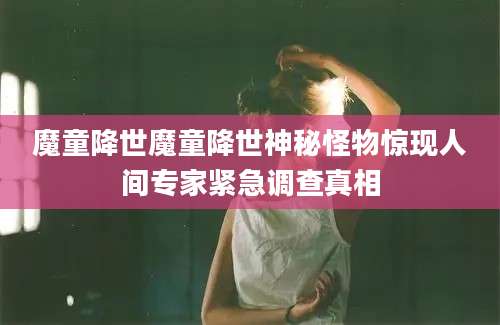 魔童降世魔童降世神秘怪物惊现人间专家紧急调查真相