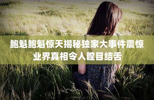 鲍魁鲍魁惊天揭秘独家大事件震惊业界真相令人瞠目结舌