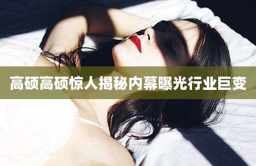 高硕高硕惊人揭秘内幕曝光行业巨变