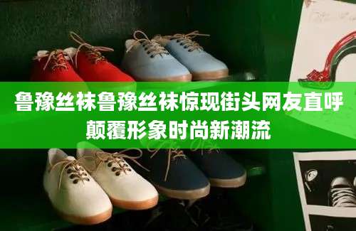 鲁豫丝袜鲁豫丝袜惊现街头网友直呼颠覆形象时尚新潮流
