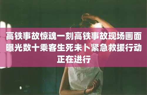 高铁事故惊魂一刻高铁事故现场画面曝光数十乘客生死未卜紧急救援行动正在进行