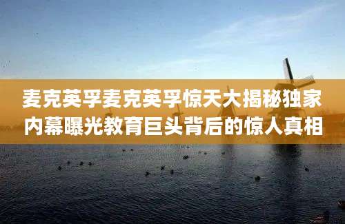 麦克英孚麦克英孚惊天大揭秘独家内幕曝光教育巨头背后的惊人真相