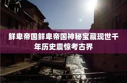 鲜卑帝国鲜卑帝国神秘宝藏现世千年历史震惊考古界