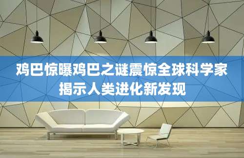 鸡巴惊曝鸡巴之谜震惊全球科学家揭示人类进化新发现