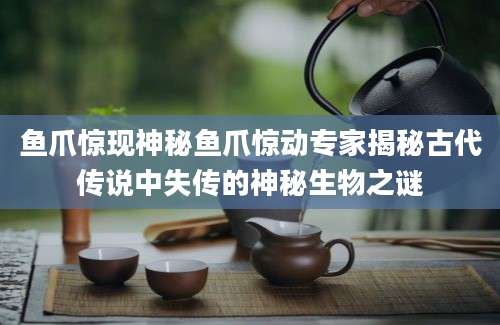 鱼爪惊现神秘鱼爪惊动专家揭秘古代传说中失传的神秘生物之谜