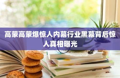 高蒙高蒙爆惊人内幕行业黑幕背后惊人真相曝光