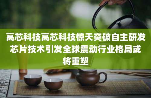 高芯科技高芯科技惊天突破自主研发芯片技术引发全球震动行业格局或将重塑