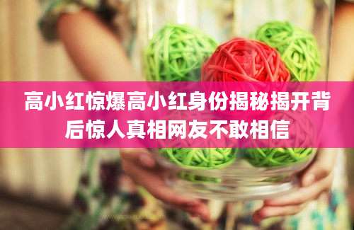 高小红惊爆高小红身份揭秘揭开背后惊人真相网友不敢相信