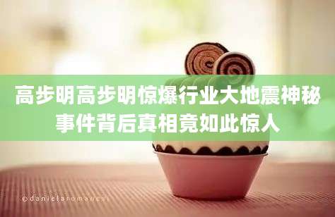 高步明高步明惊爆行业大地震神秘事件背后真相竟如此惊人