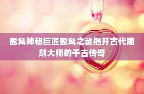 髭髯神秘巨匠髭髯之谜揭开古代雕刻大师的千古传奇